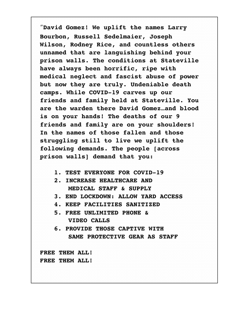 “David Gomez! We uplift the names Larry Bourbon, Russell Sedelmaier, Joseph Wilson, Rodney Rice, and countless others unnamed that are languishing behind your prison walls. The conditions at Stateville have always been horrific, ripe with medical neglect and fascist abuse of power but now they are truly. Undeniable death camps. While COVID-19 carves up our friends and family held at Stateville. You are the warden there David Gomez..and blood is on your hands! The deaths of our 9 friends and family are on your shoulders! In the names of those fallen and those struggling still to live we uplift the following demands. The people [across prison walls] demand that you:  1. TEST EVERYONE FOR COVID-19  2. INCREASE HEALTHCARE AND MEDICAL STAFF & SUPPLY  3. END LOCKDOWN: ALLOW YARD ACCESS  4. KEEP FACILITIES SANITIZED  5. FREE UNLIMITED PHONE & VIDEO CALLS  6. PROVIDE THOSE CAPTIVE WITH SAME PROTECTIVE GEAR AS STAFF  FREE THEM ALL! FREE THEM ALL!  